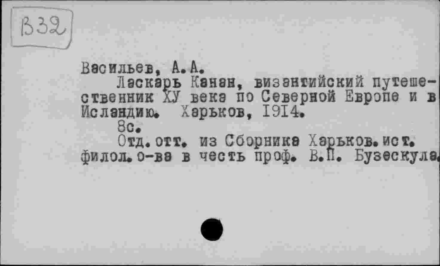 ﻿Васильев К.» К.*
Ласкарь Канав, византийский путешественник ХУ века по Северной Европе и в Исландию, Харьков, 1914.
8с.
Отд. отт. из Сборника Харьков, ист. филол.о-ва в честь проф. В.П. Бузескула